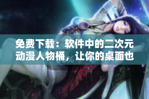 免费下载：软件中的二次元动漫人物桶，让你的桌面也充满二次元气息！