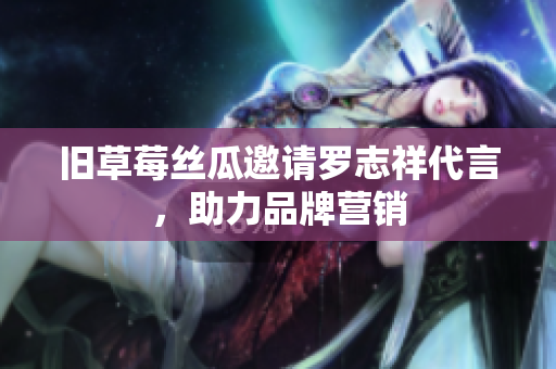 旧草莓丝瓜邀请罗志祥代言，助力品牌营销