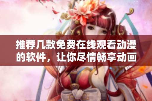 推荐几款免费在线观看动漫的软件，让你尽情畅享动画世界！
