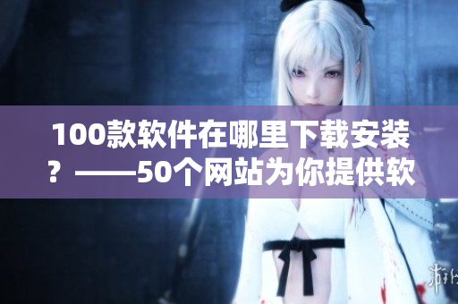 100款软件在哪里下载安装？——50个网站为你提供软件下载服务