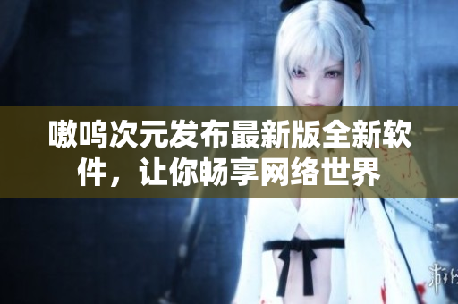 嗷呜次元发布最新版全新软件，让你畅享网络世界