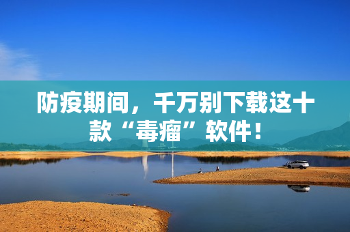 防疫期间，千万别下载这十款“毒瘤”软件！