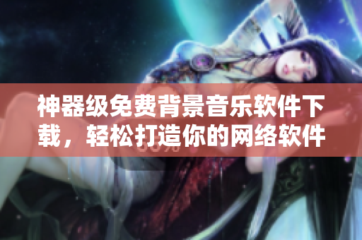 神器级免费背景音乐软件下载，轻松打造你的网络软件主题曲！