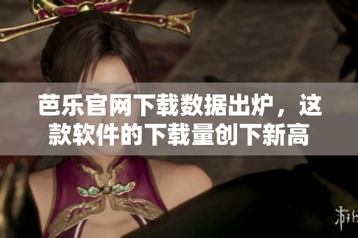 芭乐官网下载数据出炉，这款软件的下载量创下新高
