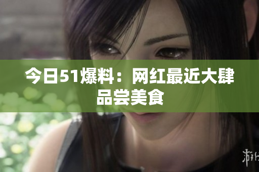 今日51爆料：网红最近大肆品尝美食