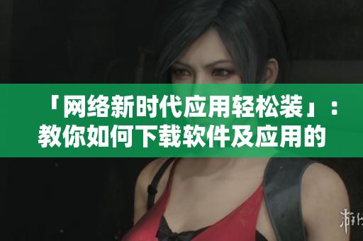 「网络新时代应用轻松装」：教你如何下载软件及应用的正确姿势