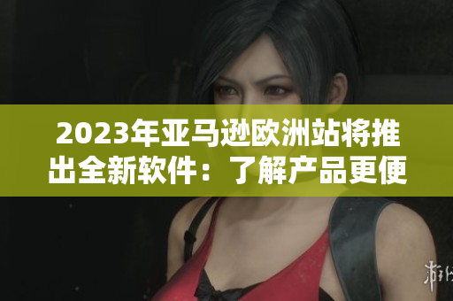 2023年亚马逊欧洲站将推出全新软件：了解产品更便捷