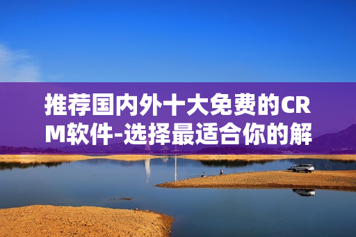 推荐国内外十大免费的CRM软件-选择最适合你的解决方案