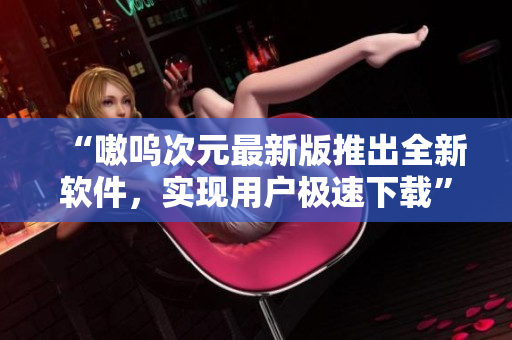 “嗷呜次元最新版推出全新软件，实现用户极速下载”