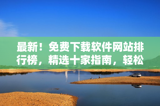 最新！免费下载软件网站排行榜，精选十家指南，轻松搜罗心仪工具！