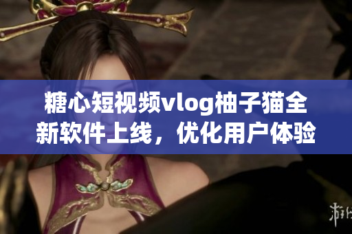 糖心短视频vlog柚子猫全新软件上线，优化用户体验