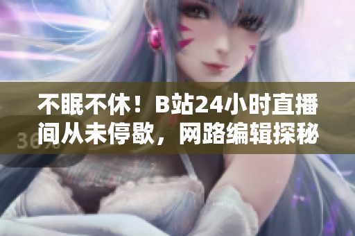 不眠不休！B站24小时直播间从未停歇，网路编辑探秘背后的意义！