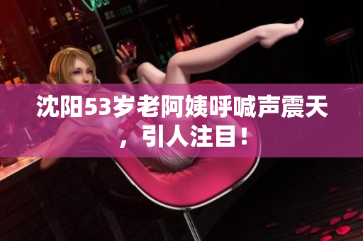 沈阳53岁老阿姨呼喊声震天，引人注目！
