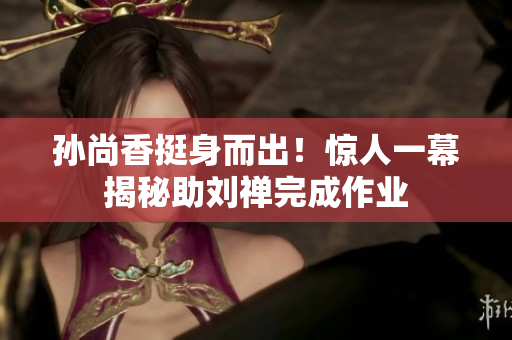 孙尚香挺身而出！惊人一幕揭秘助刘禅完成作业