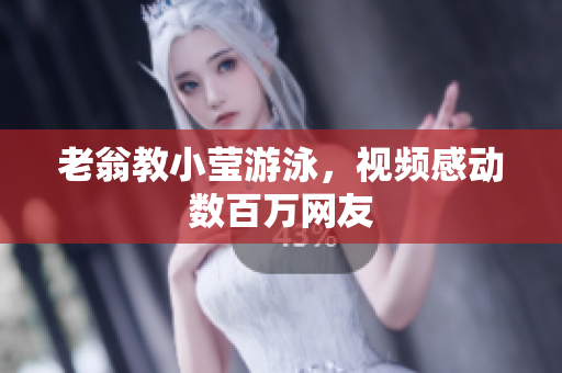 老翁教小莹游泳，视频感动数百万网友