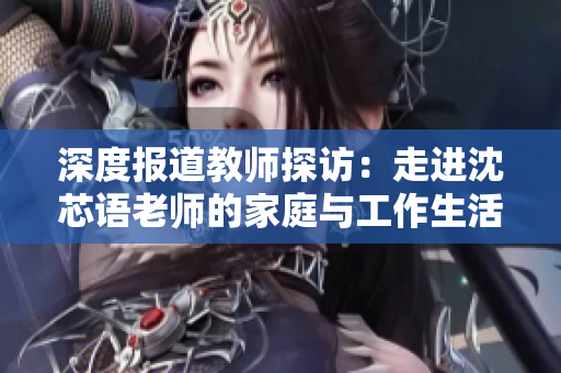 深度报道教师探访：走进沈芯语老师的家庭与工作生活