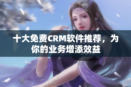 十大免费CRM软件推荐，为你的业务增添效益
