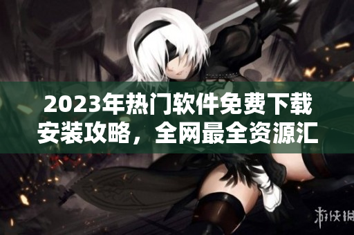 2023年热门软件免费下载安装攻略，全网最全资源汇总！