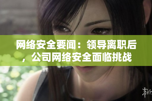 网络安全要闻：领导离职后，公司网络安全面临挑战