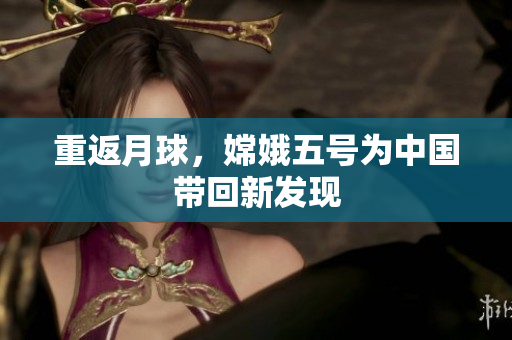 重返月球，嫦娥五号为中国带回新发现