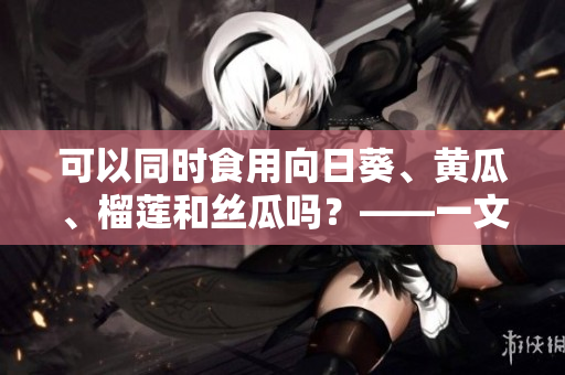 可以同时食用向日葵、黄瓜、榴莲和丝瓜吗？——一文解答！