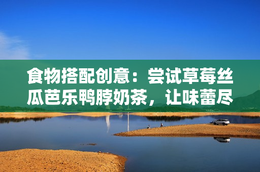食物搭配创意：尝试草莓丝瓜芭乐鸭脖奶茶，让味蕾尽享不同风味！