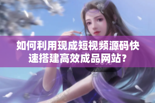 如何利用现成短视频源码快速搭建高效成品网站？