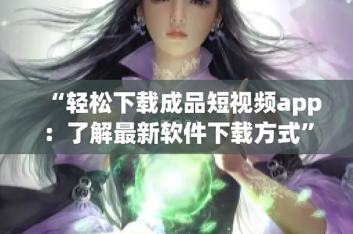 “轻松下载成品短视频app：了解最新软件下载方式”