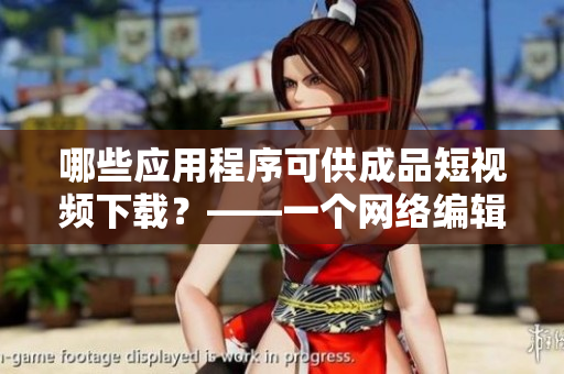 哪些应用程序可供成品短视频下载？——一个网络编辑的介绍