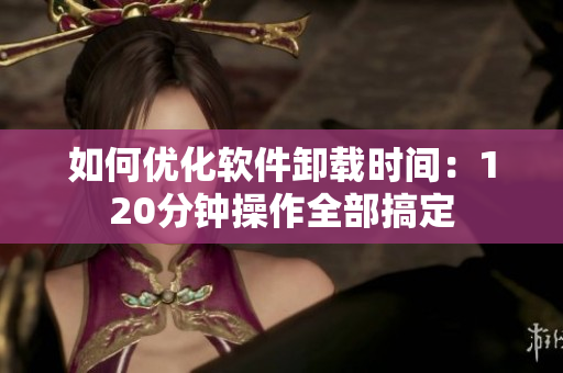 如何优化软件卸载时间：120分钟操作全部搞定