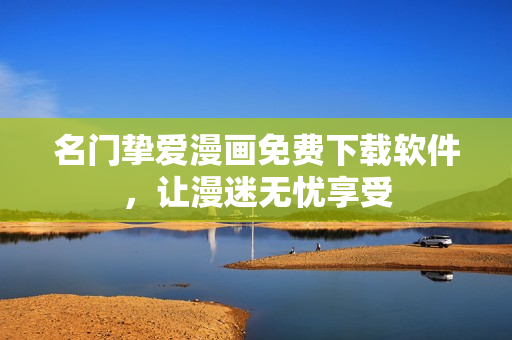 名门挚爱漫画免费下载软件，让漫迷无忧享受