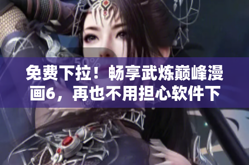 免费下拉！畅享武炼巅峰漫画6，再也不用担心软件下载问题