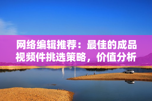 网络编辑推荐：最佳的成品视频件挑选策略，价值分析