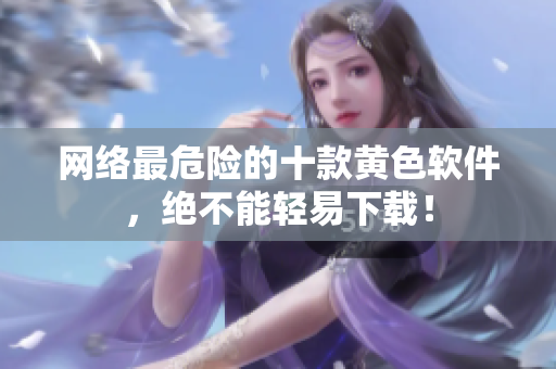 网络最危险的十款黄色软件，绝不能轻易下载！