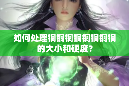 如何处理铜铜铜铜铜铜铜铜的大小和硬度？