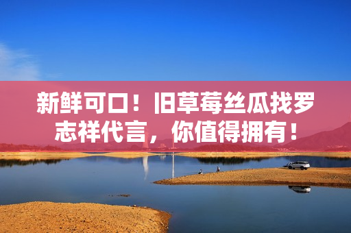 新鲜可口！旧草莓丝瓜找罗志祥代言，你值得拥有！