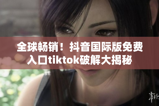 全球畅销！抖音国际版免费入口tiktok破解大揭秘