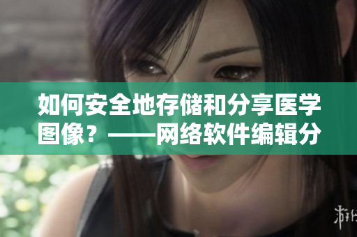 如何安全地存储和分享医学图像？——网络软件编辑分享经验