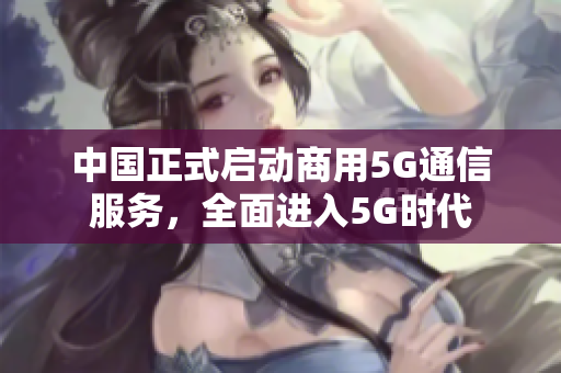 中国正式启动商用5G通信服务，全面进入5G时代