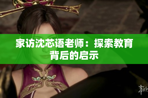 家访沈芯语老师：探索教育背后的启示