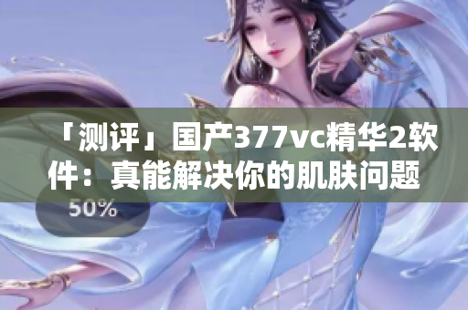 「测评」国产377vc精华2软件：真能解决你的肌肤问题吗？
