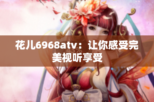 花儿6968atv：让你感受完美视听享受