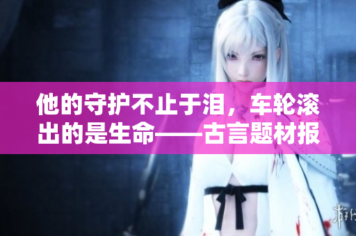 他的守护不止于泪，车轮滚出的是生命——古言题材报道