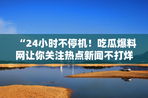 “24小时不停机！吃瓜爆料网让你关注热点新闻不打烊！”