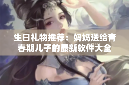 生日礼物推荐：妈妈送给青春期儿子的最新软件大全