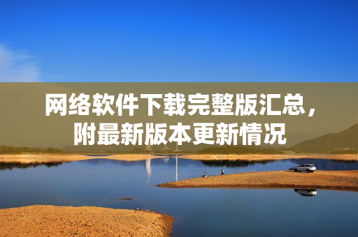 网络软件下载完整版汇总，附最新版本更新情况