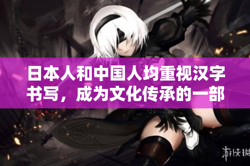 日本人和中国人均重视汉字书写，成为文化传承的一部分