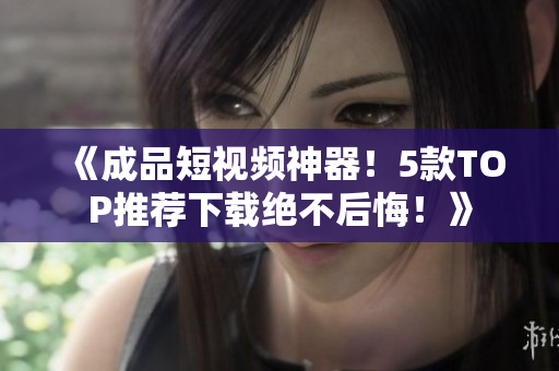 《成品短视频神器！5款TOP推荐下载绝不后悔！》