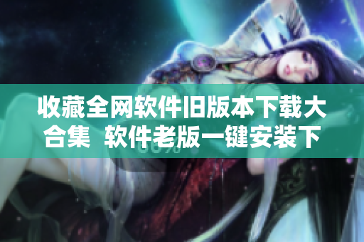 收藏全网软件旧版本下载大合集  软件老版一键安装下载