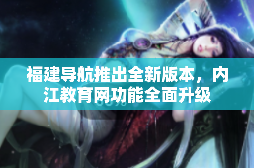 福建导航推出全新版本，内江教育网功能全面升级